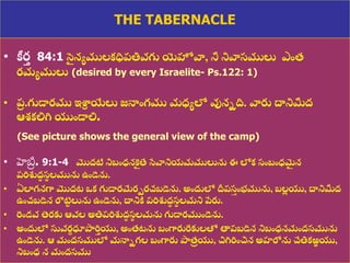 8/3/2021 Email: goodnews4_u@hotmail.com 17
THE TABERNACLE
• కీర
త 84:1 స
ై నయములకధిప్తివగు యెహోవా, నీ నివాసములు ఎంత్
రమయములు (desired by every Israelite- Ps.122: 1)
• ప్
ర .గుడారము ఇశ్ర
ా యేలు జనాంగము మధ్యలో వునిది. వారు ద్ధనిమీద్
ఆ్కలిగ్న యుండాలి.
(See picture shows the general view of the camp)
• హెబ్ర
ర . 9:1-4 మొద్టి నిబంధ్నక
ై తే సేవానియమములును ఈ లోక సంబంధ్మ
ై న
ప్రిశుద్
ా స
థ లమును ఉండెను.
• ఏలాగనగా మొద్ట ఒక గుడారమేరమరచబడెను. అందులో దీప్స
త ంభమును, బల
ల యు, ద్ధనిమీద్
ఉంచబడిన రొట్ట
ు లును ఉండెను, ద్ధనికి ప్రిశుద్
ా స
థ లమని పేరు.
• రండవ తెరకు ఆవల అతిప్రిశుద్
ా స
థ లమను గుడారముండెను.
• అందులో సువర
ణ ధూపారి
త యు, అంత్టను బంగారురేకులతో తాప్బడిన నిబంధ్నమంద్సమును
ఉండెను. ఆ మంద్సములో మనాిగల బంగారు పాత్
ి యు, చిగ్నరించిన అహరోను చేతికఱ్
ఱ యు,
నిబంధ్ న మంద్సము
 