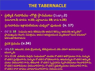 8/3/2021 Email: goodnews4_u@hotmail.com 24
THE TABERNACLE
• ప్
ర త్యక్ష గుడారము -గోత్
ి సా
థ నములు (స్ుంఖ్యయ.2)
(యూద్ధv.3; రూబేను v.10; ఎఫ్ర
ర యీము 18; ద్ధను v.25)
ప్
ర .గుడారము ఇశ్ర
ా యేలీయుల మధ్యలో వుంట్టంది. (v. 17)
• కొలొ 1: 18 సంఘము అను ్రీరమునకు ఆయనే శించురసుు; ఆయనకు అనిిటిలో
పా
ర ముఖ్యము కలుగు నిమిత్
త ము, ఆయన ఆదియె
ై యుండి మృతులలోనుండి లేచ్చటలో
ఆదిసంభూతుడాయెను.
ద
ై విక క
ా మము (v.34)
• 1కొరి.12: అట్టవలె, మీరు కీ
ా సు
త యొకక ్రీరమ
ై యుండి వేరు వేరుగా అవయవములె
ై
యునాిరు
• 1Co 12:28 మరియు ద్దేవుడు సంఘములో మొద్ట కంద్రిని అపొస
త లులు గాను, ప్పమమట
కంద్రిని ప్
ర వక
త లుగాను, ప్పమమట కంద్రిని బోధ్కులుగాను, అట్టప్పమమట కంద్రిని అదుుత్
ములు చేయువారిని గాను, త్రువాత్ కంద్రిని సిస
థ ప్రచ్చ కృపావరములు గలవారినిగాను,
కంద్రిని ఉప్కారములు చేయువారినిగాను, కంద్రిని ప్
ర భుత్ిములు చేయువారిని గాను,
కంద్రిని నానా భాషలు మాటలాడువారినిగాను నియమించెను.
 