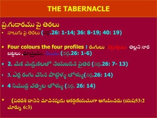 8/3/2021 Email: goodnews4_u@hotmail.com 26
THE TABERNACLE
ప్
ర .గుడారము ప
ై తెరలు
• నాలుగు పె
ై తెరలు (నిర
ు .26: 1-14; 36: 8-19; 40: 19)
• Four colours the four profiles 1 రంగులు -రక
త వర
ణ ము ,తెల
ల ని నార
బట
ు లు ,ధూమ
ర ము, నీలము (నిర
ు .26: 1-6)
• 2. మేక వెండు
ర కలతో నేయబడిన ప
ై తెర (నిర
ు .26: 7- 13)
• 3. ఎర
ా రంగు వేసిన పొట్ట
ు ళ్ళ తోళ్లళ(నిర
ు .26: 14)
• 4 సముద్
ర వత్ుల తోళ్లళ (నిర
ు . 26: 14)
• (ప్రద్దేశించు ద్ధనిని చూచినపుడు ఆకర
ష ణీయముగా అగుప్పంచదు (యెష53:2
మారుక 6:3)
 