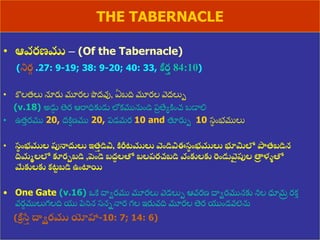 8/3/2021 Email: goodnews4_u@hotmail.com 29
THE TABERNACLE
• ఆవరణము – (Of the Tabernacle)
(నిర
గ .27: 9-19; 38: 9-20; 40: 33, కీర
త 84:10)
• కొలత్లు నూరు మూరల పొద్వు, ఏబది మూరల వద్లుప
(v.18) అడు
ు తెర ఆరాధికుడు లోకమునుుండి ప్
ర త్యయిుంచ బడాలి
• ఉత్
ు రము 20, ద్ి
ి ణ్ము 20, ప్డమర 10 and తూరుప 10 స్
థ ుంభములు
• స
థ ంభముల పునాదులు ఇత్
త డివి, కిరీటములు వెండివిఈస
థ ంభములు భూమిలో పాత్బడిన
దిమమలలో కూరుబడి ,పండె బద్
శ లతో బలప్రచబడి వంకులకు రండువె
ై పుల తా
ి ళ్ళతో
మేకులకు కట
ు బడి ఉంటాయి
• One Gate (v.16) ఒకే దాేరము మూరలు వడలుప ఆవరణ్ దాేరమునకు నీల ధూమ
ర రకత
వర
ణ ములుగలది య పేనిన స్నననార గల ఇరువది మూరల తెర యుండవలెను
(కీ
ా సే
త ద్ధిరము యోహా-10: 7; 14: 6)
 