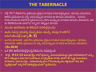 8/3/2021 Email: goodnews4_u@hotmail.com 39
THE TABERNACLE
• నిర
ు 30:7-8అహరోను ప్
ర తిదినము పొ
ర దు
ద న దానిమీద్ ప్రిమళద్
ర వయముల ధూప్ము వేయవలెను.
అత్డు ప్
ర దీప్ములను చకక ప్రచునపుపడు దానిమీద్ ఆ ధూప్ము వేయవలెను. మరియ
స్వయుంకాలముందు అహరోను ప్
ర దీప్ములను వలిగ్నుంచునపుపడు దానిమీద్ ధూప్ము వేయవలెను. అది
మీ త్రత్రములకు య్యహోవా స్నినధిని నిత్యమ
ై న ధూప్ము.
• ముుందు ఆవరణ్ము ఆ త్దుప్రి ప్రిశుద్
ధ స్
థ లము
• ఇుందు స్మస్
ు ప్రిచరయ దీప్వృక్షము యొకక దీప్పు కాుంతిలోనే
జరుగుతుుంది(స్ుంఖ్యయ.8: 3)
• బుంగారు ధూప్వేదిక - అహరోను ప్
ర తిదినము పొ
ర దు
ద న దానిమీద్ ప్రిమళద్
ర వయముల ధూప్ము
వేయవలెను. అత్డు ప్
ర దీప్ములను చకక ప్రచునపుపడు దానిమీద్ ఆ ధూప్ము వేయవలెను.
.(Ex.30:8)
• ఒక తెర అతిప్రిశుద్
ధ స్
థ లప్
ర వేశ్మును నిషేధిసు
ు ుంది
• హెబ్ర
ర . 9:11-12 అయితే కీ
ా సు
త రాబోవుచ్చని మేలులవిషయమ
ై ప్
ర ధానయాజకుడుగా వచిు,
తానే నిత్యమ
ై న విమోచన సంపాదించి, హస
త కృత్ము కానిది, అనగా ఈ సృష్
ు సంబంధ్ము
కానిదియు, మరి ఘనమ
ై , మేకలయొకకయు కోడెలయొకకయు రక
త ముతో కాక, త్న
సిరక
త ముతో ఒకకసారే ప్రిశుద్
ా స
థ లములో ప్
ర వేశించుంచెను.
 