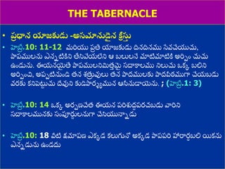 8/3/2021 Email: goodnews4_u@hotmail.com 43
THE TABERNACLE
• ప్
ర ధాన యాజకుడు -అసమానుడె
ై న కీ
ా సు
త
• హెబ్ర
ర .10: 11-12 మరియ ప్
ర తి యాజకుడు దినదినము స్వవచేయచు,
పాదప్ములను ఎననటిిని త్తసివేయలేని ఆ బలులనే మాటిమాటిి అరిపుం చుచు
ఉుండును. ఈయనయ్య
ై త్య పాదప్ములనిమిత్
ు మ
ై స్దాకాలము నిలుచు ఒకక బలిని
అరిపుంచ, అప్పటినుుండి త్న శ్తు
ర వులు త్న పాదద్ములకు పాదద్పీఠముగా చేయబడు
వరకు కనిపెట్ట
ు చు దేవుని కుడిపాదర్యమున ఆసీనుడాయ్యను. ; (హెబ్ర
ర .1: 3)
• హెబ్ర
ర .10: 14 ఒకక అరపణ్చేత్ ఈయన ప్రిశుద్
ధ ప్రచబడు వారిని
స్దాకాలమునకు స్ుంపూరు
ణ లనుగా చేసియనానడు.
• హెబ్ర
ర .10: 18 వీటి క్షమాప్ణ్ ఎకకడ కలుగునో అకకడ పాదప్ప్రి హారార
థ బలి యికను
ఎననడును ఉుండదు
 