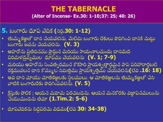 8/3/2021 Email: goodnews4_u@hotmail.com 57
THE TABERNACLE
(Alter of Incense- Ex.30: 1-10;37: 25; 40: 26)
5. బుంగారు ధూప్ వేదిక (నిర
ు .30: 1-12)
• తుమమకఱ
ఱ తో దాని చేయవలెను. మేలిమి బుంగారు రేకులు పొదిగ్నుంచ దానిి చుట్ట
ు
బుంగారు జవను చేయవలెను. (V. 3)
• అహరోను ప్
ర తిదినము పొ
ర దు
ద న మరియ స్వయుంకాలముందు దానిమీద్
ప్రిమళద్
ర వయముల ధూప్ము వేయవలెను (V. 1; 7-9)
• మరియ అహరోను స్ుంవత్సరమున కొకస్వరి పాద
ర యశ్చాతా
ు ర
థ మ
ై న పాదప్ ప్రిహారార
థ బలి
రకత మువలన దాని కొముమల నిమిత్
ు ము పాద
ర యశ్చాత్
ు ము చేయవలెను(లేవి .16: 18)
• అవి దాని మోయ మోత్కఱ
ఱ లకు స్
థ లములు. ఆ మోత్కఱ
ఱ లను తుమమకఱ
ఱ తో చేసి
వాటిి బుంగారురేకు పొదిగ్నుంప్వలెను. (V. 5)
• క్రీ సు
ు కు పోలిక ; ఆయన మహిమ ప్రచబడెను. ఆయనే మనకొరకు విజ్ఞ
ా ప్నములును
చేయచుుండెను తిమో (1.Tim.2: 5-6)
• ధూప్వేదికను సిద్
ధ ప్రచు విధ్ము(లేవి 30: 34-38)
 