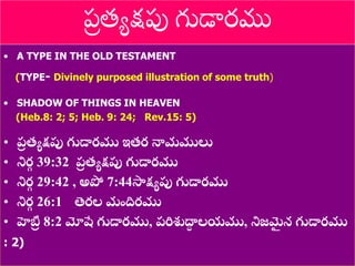 8/3/2021 Email: goodnews4_u@hotmail.com 7
• A TYPE IN THE OLD TESTAMENT
(TYPE- Divinely purposed illustration of some truth)
• SHADOW OF THINGS IN HEAVEN
(Heb.8: 2; 5; Heb. 9: 24; Rev.15: 5)
• ప్
ర త్యక్షపు గుడారము ఇత్ర నామములు
• నిర
గ 39:32 ప్
ర త్యక్షపు గుడారము
• నిర
గ 29:42 , అపో 7:44సాక్షయపు గుడారము
• నిర
గ 26:1 తెరల మందిరము
• హెబ్ర
ర 8:2 మోషే గుడారము, ప్రిశుద్ధ
ా లయము, నిజమ
ై న గుడారము
: 2)
ప్
ర త్యక్షపు గుడారము
 