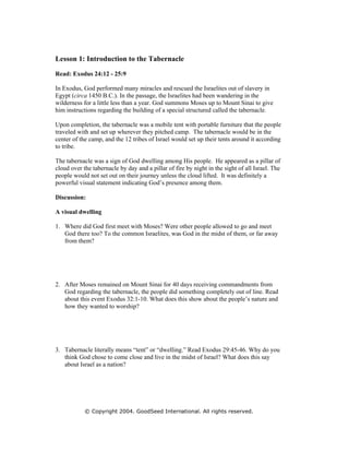 Lesson 1: Introduction to the Tabernacle
Read: Exodus 24:12 - 25:9

In Exodus, God performed many miracles and rescued the Israelites out of slavery in
Egypt (circa 1450 B.C.). In the passage, the Israelites had been wandering in the
wilderness for a little less than a year. God summons Moses up to Mount Sinai to give
him instructions regarding the building of a special structured called the tabernacle.

Upon completion, the tabernacle was a mobile tent with portable furniture that the people
traveled with and set up wherever they pitched camp. The tabernacle would be in the
center of the camp, and the 12 tribes of Israel would set up their tents around it according
to tribe.

The tabernacle was a sign of God dwelling among His people. He appeared as a pillar of
cloud over the tabernacle by day and a pillar of fire by night in the sight of all Israel. The
people would not set out on their journey unless the cloud lifted. It was definitely a
powerful visual statement indicating God’s presence among them.

Discussion:

A visual dwelling

1. Where did God first meet with Moses? Were other people allowed to go and meet
   God there too? To the common Israelites, was God in the midst of them, or far away
   from them?




2. After Moses remained on Mount Sinai for 40 days receiving commandments from
   God regarding the tabernacle, the people did something completely out of line. Read
   about this event Exodus 32:1-10. What does this show about the people’s nature and
   how they wanted to worship?




3. Tabernacle literally means “tent” or “dwelling.” Read Exodus 29:45-46. Why do you
   think God chose to come close and live in the midst of Israel? What does this say
   about Israel as a nation?




            © Copyright 2004. GoodSeed International. All rights reserved.
 