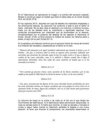 En el Tabernáculo se reproducían la imagen y la sombra del santuario celestial.
Moisés lo construyo según el modelo que Dios le había dado en el monte (Éxodo
25:9, 40; 26:30; 27:8).

En los capítulos 25-31, describe con lujos de detalles los materiales empleados y
las dimensiones básicas. Su ejecución fue conforme a todo lo que el Señor le
había ordenado. No se dejo nada en absoluto a la inventiva o iniciativa humana.
Cada uno de los detalles tenia su importancia y significado espiritual. Fue
construido principalmente con materiales que se encontraban en el desierto,
complementados con el producto del despojo de los egipcios al efectuarse el
éxodo, (Éxodo 12:35), el Sinai proveía la madera de acacia, los rebaños pelos y
pieles, el tejon dio su piel, Éxodo 25:1-9.

En la epístola a los Hebreos confirma que el santuario hecho de manos de hombre
era imitación del verdadero, establecido por el Señor en el cielo.

“ Ministro del santuario y de aquel verdadero tabernáculo que levanto el Señor, y no el
hombre... Así que, si estuviese sobre la tierra ni siquiera seria sacerdote, habiendo aun
sacerdotes que presentan las ofrendas según la ley; los cuales sirven a lo que es figura y
sombra de las cosas celestiales, como se le advirtió a Moisés cuando iba a erigir el
tabernáculo, diciéndole: mira, haz todas las cosas conforme al modelo que se te ha
mostrado en el monte ”

                             Hebreos 8:2; 4-5

“ Pero estando ya presente Cristo, sumo sacerdote de los bienes venideros, por el mas
amplio y mas perfecto Tabernáculo no hecho de manos, es decir, no de esta creación, “

                             Hebreos 9:11

“ Fue, pues, necesario que las figuras de las cosas celestiales fuesen purificadas así; pero
las cosas celestiales mismas con mejores sacrificios que estos porque no entro Cristo en el
santuario hecho de mano, figura del verdadero, sino en el cielo mismo para presentarse
ahora por nosotros ante Dios”

                             Hebreos 9:23-24

La columna de fuego en la noche o de nube en el día era lo que dirigía los
movimientos del tabernáculo. Si el tabernáculo debía permanecer estacionado, la
nube se ubicaba sobre el. Si había que marchar, la nube se elevaba y marcaba el
rumbo a seguir hasta cuando su detención señalaba la llegada a una nueva
estación. Al tener que levantar el campamento, los sacerdotes desarmaban el




                                            10
 