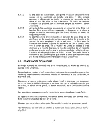“Y cuando entraba Moisés en el tabernáculo de reunión, para hablar
            con Dios, oía la voz que le hablaba”

En el segundo sentido como símbolo del acercamiento a Dios, tenemos el altar de
bronce, el lavacro y el altar de oro, cada uno es un vaso para nuestro
acercamiento a Dios, y están poniendo énfasis que el tabernáculo es un lugar de
encuentro para Dios y el hombre.

    8Q OXJDU SDUD OD DGRUDFLyQ La oración surge cuando el pecador
          reconoce el significado espiritual y el sacrificio de la cruz, tipificado en
          el altar de bronce, no hay otro fundamento de congregación, para el
          servicio y la adoración, que la invocación del mismo sagrado nombre
          de Cristo el Señor (Mateo 18:20).

    /XJDU SDUD VDFULILFLRV

6.1.7.1. Dios le enseño a su pueblo como podría acercarse a través de los
sacrificios.

Los patriarcas usaban como canal de acercamiento a Dios, en forma de
agradecimiento y de perdón, los holocaustos o sacrificios.

Hay una enseñanza sobre cada paso que debía darse para ofrecer el sacrificio.
Leer Levítico.




                                         13
 
