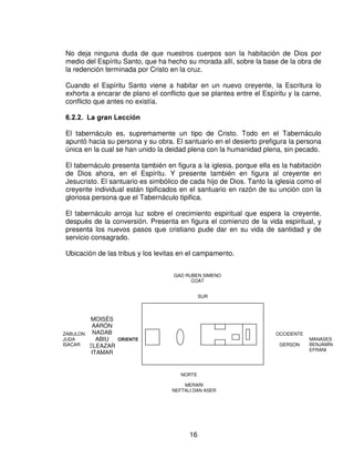 Dios ama morar en medio de las alabanzas de su pueblo. El solo puede habitar allí
donde es conocido, “y El solo puede ser conocido sobre la base de la redención”.

De acuerdo con su naturaleza Dios solo puede tratar con el hombre pecaminoso
sobre la base de su justicia.

La iglesia es más constituida como está, por piedras vivas, la iglesia es un edificio
que va creciendo para ser un templo santo en el señor. Este edificio crece; la
iglesia crece, aunque no siempre la vemos crecer. A un cuando a nosotros nos
parece que nada ocurre, la escritura asegura que Dios no esta inactivo. Dios es el
que trabaja para crecer, para edificar la iglesia.

¿Dónde mora hoy Dios? En la iglesia, esta revelación es nueva, en el sentido de
que no aparece en el Antiguo Testamento.

 (O FUHHQWH FRPR PRUDGD GH 'LRV

El Tabernáculo, según hemos visto, es un anticipo del Cristo de Dios, y del deleite
que El tiene en su pueblo redimido.

Es también un tipo de la Iglesia que, en unción con Cristo, es la habitación de Dios
mediante el Espíritu. Fue hacia el final de su ministerio terrenal que el Señor
Jesucristo revelo lo concerniente a la venida del Espíritu Santo. Entre esas
revelaciones, hay una que es sorprendente:

“ Y yo rogare al Padre, y os dará otro Consolador, para que este con vosotros para siempre:
el Espíritu de verdad.”

                                      Juan 14:16-17

En el día del Pentecostés el Espíritu Santo descendió y formo de aquellos
creyentes dispersos, y de varios orígenes, la Iglesia, el cuerpo de Cristo.

Cada individuo que recibe a Cristo como Salvador pasa a ser habitado por el
Espíritu Santo. El nuevo creyente recibe el sello del Espíritu. El creyente en Cristo
no solamente es sellado sino que además es bautizado en el Espíritu. Este
bautismo se produce al momento mismo en que la persona deposita su confianza
en Cristo. El creyente es además ungido por el Espíritu Santo, y esto también
ocurre de manera simultanea con su conversión. Lo que importa es subrayar que
ahora esta morada se concreta en una habitación en cada uno de los miembros de
la Iglesia.




                                            15
 