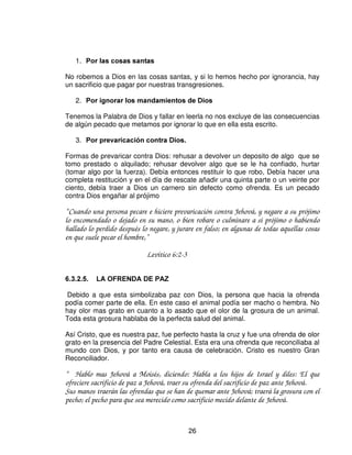 en ofrenda por el pecado. Y pagara lo que hubiere defraudado de las cosas santas, y
añadirá a ello la quinta parte, y lo dará al sacerdote; y el sacerdote hará expiación por el
con el carnero del sacrificio por el pecado, y será perdonado. Finalmente si una persona
pecare o hiciere alguna de todas aquellas cosas que por mandamiento de Jehová no se han
de hacer, aun sin hacerlo a sabiendas, es culpable, y llevara su pecado. Traer, pues, al
sacerdote para expiación, según tu lo estimes, un carnero sin defecto de los rebaños; y el
sacerdote le hará expiación por el yerro que cometió por ignorancia, y será perdonado. Es
infracción, y ciertamente delinquió contra Jehová.”

                                     Levítico 5:14-18.

Esta ofrenda era mayormente por pecados que se cometían por ignorancia,
descuido o inadvertencias. Algunos piensan que si cometen un pecado por
ignorancia quedan disculpados. Cuando uno viola una ley aunque sea por
ignorancia, tiene que pagar una multa ante las autoridades, en cualquier país que
este.

Por lo general cuando una persona o un jefe del pueblo cometía pecado, la sangre
se untaba en los cuernos del altar del holocausto y el resto se derramaba al pie del
altar del holocausto.
Los cuernos son tipo de fuerza. La oración de intercesión tiene fuerza cuando la
sangre esta untada en los cuernos. Hay una diferencia entre el sacrificio del
sacerdote y el pueblo, a la del jefe o el hombre común. La sangre de uno se
llevaba al lugar santo y la sangre del otro al atrio. La primera tipificaba a Cristo
como nuestro Sacerdote, que aunque no peco, sin embargo, llevo el pecado de
toda la humanidad.

“ Aquel que no conoció pecado, por nosotros lo hizo pecado, para que nosotros fuésemos
hechos justicia de Dios en El.”

                             2Cor 5:21
En la otra parte vemos al individuo llegar al altar el holocausto, el único lugar
accesible para el hombre en aquel atrio. Podía ver cuando el sacerdote untaba la
sangre sobre aquellos cuernos como diciendo: “Tus pecados han sido remitidos.”
Y

“ Acerquémonos, pues, confiadamente al trono de la gracia, para alcanzar misericordia y
hallar gracia para el oportuno socorro.”

                      Hebreos 4:16

   2)5(1'$6 (;3,$725,$6




                                            25
 