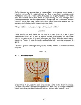 “ Y te vestí de bordado, te calcé de tejón, te ceñí de lino y te cubrí de seda” .
                                        Ezequiel 16:10.

Para esta cubierta también fue necesaria la muerte de los animales, los cuales se
cree que eran focas. Así como esta cubierta resistía todo tipo de clima, el sol
candente, lluvias, vientos, también Cristo resistió todo ataque de Satanás y aun
murió para ser nuestra protección.

“ Estas cosas os he hablado para que en mí tengáis paz. En el mundo tendréis aflicción;
pero confiad, yo he vencido al mundo” .
                                        Juan 16:33.

Tendremos aflicción en este mundo, pero Cristo es nuestra cobertura, esta
cobertura es sin medida, así como la protección de Cristo, que es inmensurable.
Ahora lo que tenemos que hacer es permanecer bajo la cobertura de El. Debemos
mantener en vigilancia indispensable para evitar las trampas y desbaratar los
ataques del enemigo.

“ Ten misericordia de mi, oh Dios, ten misericordia de mi; porque en ti ha confiado mi
alma, y en la sombra de tus alas me amparare hasta que pasen los quebrantos.”
                                    Salmo 57:1



 /8*$5 6$172




                                               41
 