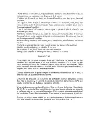 /$ 38(57$




La tienda estaba compuesta de dos compartimientos, el primero se denominaba
“lugar santo”. A la entrada de este por el lado oriental había una puerta del mismo
material y colores que la del atrio y la del velo, pues tenia su relación con estas.

“ Harás para la puerta del tabernáculo una cortina de azul, púrpura, carmesí y lino
torcido, obra de recamador.
Y harás para la cortina cinco columnas de madera de acacia, las cuales cubrirás de oro, con
sus capiteles de oro; y fundirás cinco basas de bronce para ellas.”

                                    Éxodo 26:36-37

El tabernáculo tenia tres entradas: la del atrio, la del lugar santo, y el velo del
Lugar Santísimo, todas ellas son tipo de Cristo y se puede aplicar el mismo
versículo para todas (Juan 14:6). En el atrio, Cristo es el camino; en el lugar
santo, El es la verdad; y en el Lugar Santísimo, es la vida.
Las cinco columnas de madera de acacia forradas de oro, con sus capiteles de
oro y sus bases de bronce. Estas cinco columnas son los cinco ministerios para
edificar el cuerpo del Cristo conforme a Efesios 4:11 y 12. Además son la gracia
salvadora de Cristo.

La madera del desierto y el oro siempre han representado la doble naturaleza de
Cristo, la humana y la divina, como base para toda la casa de Dios.

La única diferencia entre el velo y esta puerta eran los querubines. Por esta puerta
solo podían pasar los sacerdotes y era para el servicio.

Las cinco columnas tenían bases de bronce, y es uno de dos lugares en esta
tienda donde se encuentra este materia. El otro, es una de las cubiertas. El bronce
habla de juicio. Somos juzgados por la Biblia y nuestros hechos serán juzgados
por la Palabra de Dios mientras estamos como sacerdotes en el servicio del



                                            42
 