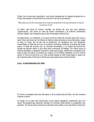 Antes de rociar el propiciatorio con las sangre, el sacerdote debía quemar incienso
delante de esta cubierta, hasta que una nube de perfume la cubría.

“ Muchos dolores habrá para el impío; Mas al que espera en Jehová, le rodea la
misericordia.”
                              Salmo 32:10

“ Jehová, hasta los cielos llega tu misericordia, y tu fidelidad alcanza hasta las nubes.”

Sobre la tapa había dos querubines que la cubría, son símbolo del poder protector
de Dios. Los que protegieron el Edén para que el hombre no entrara de nuevo.
Dios. En ellos resplandecía el fuego de la gloria de dios. Dios habitaba entre los
querubines.

“ Y envió al pueblo a Silo, y trajeron de allá el arca del pacto de Jehová de los ejércitos,
que moraba antes los querubines y los dos hijos de Eli, Omri, y Finnes, estaban, allí con el
arca del pacto.”
                             1Samuel 4:4

Era desde aquel lugar que dios le declaraba y Moisés todo lo que esperada del
pueblo. La única luz que había en ese lugar era la gloria de Dios.

“ Entonces una nube cubrió el tabernáculo y la gloria de Jehová lleno el tabernáculo.”
                            Éxodo 40:34

 /$6 7$%/$6 '(/ 7(67,021,2 '(/ 3$72




El arca contiene la perfecta justicia de Jesús. Había tres cosas en ella: primero, las
tablas del pacto; lo segundo, la vara de Aarón que floreció; y tercero, la una de
mana recogido en el desierto como recuerdo.




                                             56
 