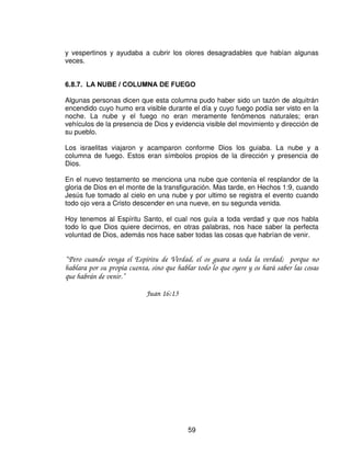 Lo primero que la Biblia registra que se puso en el arca fueron las tablas de la ley,
lo que nos enseña que Jesucristo, nuestra arca, tenia en su mismo corazón y en
su naturaleza, la perfecta justicia de Dios. La divina ley estaba guardada en su
pecho, y tan perfectamente que nos trajo la perfecta justicia. Jesús fue el único
que la guardo o que podía hacerlo.
La primera tabla contenía las primeras cuatro leyes verticales( de parte del hombre
hacia Dios). La segunda tabla contenía las otras seis leyes horizontales (el trato
del hombre con el hombre).

En Jesús se cumplieron las leyes y los profetas. Cristo habiendo cumplido toda la
ley, entra en nosotros, los redimidos, y escribe su ley en nuestros corazones y en
nuestras mentes; y nos ha dado su Espíritu, quien nos ayuda y nos guía para que
no violemos esa ley,

“ Por lo cual, este es el pacto que haré con la casa de Israel Después de aquellos día, dice el
Señor: Pondré mis leyes en la mente de ellos, y sobre su corazón las escribiré y seré a ellos
por Dios, y ellos me serán a mi por pueblo;”

                              Hebreos 8:10

 (/ 0$1$

La definición de mana es “¿qué es esto?” :

   1. Era como una escarcha, tenia una brillantez como el diamante.
   2. Su color era como el bedelio, la resina de un arbusto balsámico en forma de
      pequeños granos amarillentos de color oro.

El bedelio era aromático y se usaba como medicamento para curar heridas, llagas
y otras enfermedades. Cristo se hizo hombre para ser el sanador de todo el
mundo.

   3. Su sabor era como de aceite nuevo. El aceite era utilizado para ungir, para
      refrescar, para curar heridas, para alumbrar y como alimento. Todo esto es
      Cristo para nosotros; ahora debemos tener presente que para obtener
      aceite fresco era necesario triturar los olivos.
   4. Este mana era como la semilla de culantro, se molía o se majaba en
      morteros, luego se cocía en una caldera o se hacia tortas. Fue esto lo que
      describió Isaías en el capitulo 53.

 /$ 9$5$ 5(9(5'(,'$ '( $$5Ï1

El ultimo de los objetos mencionados dentro del arca era la vara de Aarón que
floreció. Esto simboliza a Jesús a la diestra de Dios rogando por nosotros.



                                              57
 