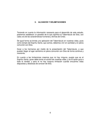 $/$1(6  '(/,0,7$,21(6




Teniendo en cuenta la información necesaria para el desarrollo de este estudio,
podremos establecer un paralelo de lo que significa el Tabernáculo de Dios, con
cada una de las características humanas y divinas de Cristo.

De igual forma se brinda una aplicación del Tabernáculo en nuestras vidas, pues
como templo del Espíritu Santo, que somos, debemos vivir en santidad y en plena
comunión con Dios.

Guiar a los hermanos por medio de la presentación del Tabernáculo, a que
puedan llegar al lugar santísimo en plena comunión con Dios de forma continua y
reverente.

En cuanto a las limitaciones creemos que no hay ninguna, puesto que es el
Espíritu Santo, quien debe tomar el control de nuestras vidas, y es El quien guía a
toda la verdad, y para el no hay ninguna limitación cuando encuentra vidas
dispuestas y deseosas de conocer de Dios.




                                        6
 
