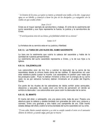 /$6 9(67,'85$6




Las vestiduras en el sacerdocio no eran simplemente atuendos, tenían sus
diferencias, según su significado y personas que las usaban por ejemplo: las del
sumo sacerdote (Aarón) y las de sus hijos. Las vestiduras de Aarón, por ser tipo
de Cristo, eran mas elaboradas que las de sus hijos- Estos representan el
ministerio sacerdotal que tenemos como hijos de Dios.

En Cristo la vestimenta es para todos sus hijos e hijas.

“ Ya no hay judío ni griego; no hay esclavo ni libre; no hay varón ni mujer; porque todos
vosotros sois uno en Cristo Jesús.”

                             Galatas 3:28

 0$7(5,$/(6

Los materiales utilizados para las vestimentas, fueron los siguientes: oro, azul,
púrpura, carmesí y lino torcido.

“ Tomaran oro, azul, púrpura, carmesí y lino torcido” .
                            Éxodo 28:5



                                             60
 