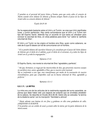 Éxodo 28:8

El cinto unía la deidad(azul), humanidad (lino), el sacrificio(escarlata) la
resurrección y reinado(escarlata y oro) con las 12 tribus en el pectoral

“ Y reposara sobre el Espíritu de Jehová; espíritu de sabiduría y de inteligencia, espíritu
de consejo y de poder, espíritu de conocimiento y de temor de Jehová”

                             Isaías 11:2

   (/ 3(725$/




El pectoral era una bolsa (Éxodo 28:16), con anillos de oro en las cuatro esquinas.
Los anillos inferiores eran sostenidos por cintas azules pro encima del cinturón del
efod. El pectoral tenia doce piedras preciosas grabadas con los nombres de las
doce tribus y cuernos de oro sostenían los anillos superiores a las dos gemas
grabadas en forma semejante en las hombreras el efod. El pectoral simboliza al
sacerdote, como proclamador de la voluntad de Dios al hombre.

El pectoral contenía el Urim y el Turim, las doce piedras de diferentes colores, con
los nombres de las tribus de Israel; estaba conectado a las dos piedras que
estaban en los hombros, también el cinto del efod haciendo de todo esto una sola
unidad. El pectoral habla de sabiduría y de amor, y estaba sobre el corazón del
sumo sacerdote. Cristo es la sabiduría y el amor manifestado del Padre. El nos
lleva en su corazón delante del Padre.

“ Porque hay un solo Dios y un solo mediador entre Dos y los hombres, Jesucristo hombre”

                             1 Timoteo 2:5


                                             66
 