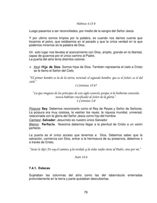 El cuerpo de Cristo vino a ser un santuario, el mismo lo refirió como un templo,
olor fragante en sacrificio.

La sangre sobre el altar, es la sangre derramada, esparcida la sangre de la
expiación, un sacrificio u ofrenda. La sangre de Cristo es nuestra protección.

La Iglesia es una casa espiritual, templo santo

“ Acercándoos a el, piedra viva, desechada ciertamente por los hombres, mas para Dios
escogida y preciosa, vosotros también, como piedras vivas, sed edificados como casa
espiritual y sacerdocio santo, para ofrecer sacrificios espirituales aceptables a Dios por
medio de Jesucristo.
Por lo cual también contiene la Escritura: He aquí, pongo en Sion la principal piedra del
ángulo, escogida, preciosa; Y el que creyere en el, no será avergonzado.
Para vosotros, pues, los que creéis, el es precioso; pero apara los que no creen, La piedra
que los edificadores desecharon, Ha venido a ser la cabeza del ángulo, y piedra de tropiezo,
y roca que hace caer, porque tropiezan en la palabra, siendo desobedientes; a lo cual fueron
también destinados.”

                                    1 Pedro 2:4-8

Somos la morada actual de Dios en la tierra, somos sellados con el Espíritu Santo,
lo que confirma la confianza que tenemos depositada en Cristo. En nuestra
conversión se hizo la obra redentora de Cristo en la cruz.

Somos ungidos con el Espíritu Santo en una unidad plena sin pecado. Ese es el
comienzo espiritual, nuestro crecimiento, en vida de santidad y de servidores
consagrados.

Somos casas de Dios; impecables, santas, purificadas, iluminadas, cada día
somos renovados en el crecimiento de Dios, somos renovados en fe, en oración y
en unción, y cada día debemos vivir cada vez mas en la presencia de Dios.




   /$ 38(57$ '(/ $75,2




                                            76
 