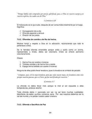 ¾ Descanso: “ Aun el gorrión halla casa, y la golondrina nido para si, donde ponga
     sus polluelos, cerca de sus altares, oh Jehová de los ejércitos, Rey mío, y Dios mío.”

                                    Salmo 84:3
   Altares: Dos:    1. Descanso junto al altar de bronce. Dejando pecado,
   angustias, dolor, ceguera, muerte.
   2. Junto al altar de oro, recibimos la recompensa ya dada de antemano, de
   acuerdo a la disposición de cada corazón a su fe, su sentir y su limpieza
   adquirida en santidad.

       ¾ Perfume:           Secreto, solo para Dios.
                            Reflexión ¿Quién es el Señor Jesús?
                            Ofrecer perfume de olor grato
                            Perfume elaborado exactamente según la indicación
                            divina

“ Dijo además Jehová a Moisés: Tomo especias aromáticas, estacte y uña aromática y
galbano aromático e incienso puro; de todo en igual peso, y harás de ello el incienso, un
perfume según el arte del perfumado, bien mezclado, puro y santo.
Y molerás parte de el en polvo fino, y lo pondrás delante del testimonio en el tabernáculo
de reunión, donde yo me mostrare a ti. Os será cosa santísima.
Como este incienso que harás, no os haréis otro según su composición; te será cosa sagrada
para Jehová.
Cualquiera que hiciere otro como este para olerlo, será cortado de entre su pueblo.”

                                    Éxodo 30:34-38

Así como se inicia este camino al lugar santísimo, así es nuestra vida espiritual:
iniciamos conociendo y dándonos a conocer, vamos recibiendo aprendemos a dar,
luego una comunión de acuerdo al sentir del creyente, al testimonio.

Va escalando va llegando en santidad, en pruebas, un crecimiento integro.

Se va cumpliendo el plan de Dios, el proceso para llegar a ser hijos dignos del
Rey, pero cuando se logre llegar a allí, a esa presencia esplendorosa, la debemos
cuidar ir de aumento en aumento, de victoria en victoria, en gozo y paz para la




                                           82
 