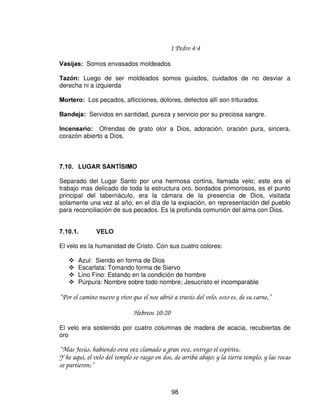 El candelabro poseía manzanas y flores, ese es el testimonio y el fruto producido
en nosotros por la intima comunión que tenemos con el Señor Jesús. Las
lámparas del Candelero tenían que estar encendidas continuamente; así tenemos
que estar siempre llenos del Espíritu Santo, llenos de frutos, y con nuestra luz
encendida.

 /$ 0(6$ '( /26 3$1(6

La mesa de los panes de la proposición poseía 12 panes, que representa las doce
tribus del pueblo de Dios, y representa la dependencia que tenemos de Dios, para
nuestra provisión.

Vemos que la mesa significa la humanidad de Cristo y su divinidad.
Flor de harina con que se hacían los panes, representa el respeto.

Los panes de la proposición son agujereados, horneados y pasados por el fuego.
Lo que nos indica que Cristo es el pan de vida eterna (Juan 6:35), y que el no
salva a todos los hombres en masa sino que salva separadamente; probo la
muerte por cada uno de nosotros.

“ Jesús les dijo: Yo soy el pan de vida; el que a mi viene, nunca tendrá hambre;: y el que en
mi cree, no tendrá sed jamás.”
                                              Juan 6:35

Los panes son la verdad de Jesucristo , los cuales son satisfacción del alma.

Los panes debían ir recubiertos de incienso, El incienso era amargo y cuando los
sacerdotes comían el pan, el pan era amargo, lo que nos indica el sufrimiento de
Cristo, e indica persecución. Así también nuestro Señor Jesucristo nos recubre
con su sangre preciosa, y nos sella con el Consolador con el Espíritu Santo.

Los panes también nos representa la unidad que haya en nuestro corazón, amor,
oración, todo el pueblo de Dios en comunión continua con el Señor.

6 = gobierno humano
12= gobierno divino

Estos panes se servían en las mesas del os reyes o de algún huésped importante,
significa comunión interrumpida del pueblo con Dios, los sacerdotes lo comían
cada 8 días, cada vez que eran cambiados aunque con un sabor amargo.

Así Jesucristo se dio por nuestros pecados, en rescate por todos, así mismo
amargo su dolor.



                                             96
 