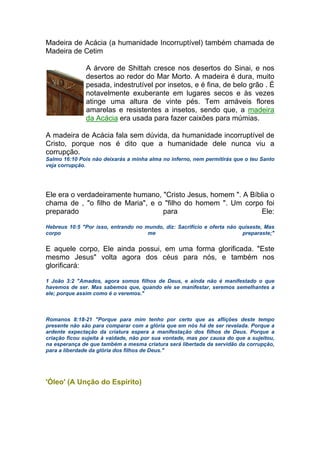 Madeira de Acácia (a humanidade Incorruptível) também chamada de
Madeira de Cetim
A árvore de Shittah cresce nos desertos do Sinai, e nos
desertos ao redor do Mar Morto. A madeira é dura, muito
pesada, indestrutível por insetos, e é fina, de belo grão . É
notavelmente exuberante em lugares secos e às vezes
atinge uma altura de vinte pés. Tem amáveis flores
amarelas e resistentes a insetos, sendo que, a madeira
da Acácia era usada para fazer caixões para múmias.
A madeira de Acácia fala sem dúvida, da humanidade incorruptível de
Cristo, porque nos é dito que a humanidade dele nunca viu a
corrupção.
Salmo 16:10 Pois não deixarás a minha alma no inferno, nem permitirás que o teu Santo
veja corrupção.
Ele era o verdadeiramente humano, "Cristo Jesus, homem ". A Bíblia o
chama de , "o filho de Maria", e o "filho do homem ". Um corpo foi
preparado para Ele:
Hebreus 10:5 "Por isso, entrando no mundo, diz: Sacrifício e oferta não quiseste, Mas
corpo me preparaste;"
E aquele corpo, Ele ainda possui, em uma forma glorificada. "Este
mesmo Jesus" volta agora dos céus para nós, e também nos
glorificará:
1 João 3:2 "Amados, agora somos filhos de Deus, e ainda não é manifestado o que
havemos de ser. Mas sabemos que, quando ele se manifestar, seremos semelhantes a
ele; porque assim como é o veremos."
Romanos 8:18-21 "Porque para mim tenho por certo que as aflições deste tempo
presente não são para comparar com a glória que em nós há de ser revelada. Porque a
ardente expectação da criatura espera a manifestação dos filhos de Deus. Porque a
criação ficou sujeita à vaidade, não por sua vontade, mas por causa do que a sujeitou,
na esperança de que também a mesma criatura será libertada da servidão da corrupção,
para a liberdade da glória dos filhos de Deus."
'Óleo' (A Unção do Espírito)
 