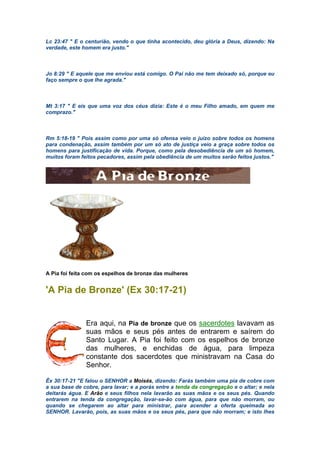 Lc 23:47 " E o centurião, vendo o que tinha acontecido, deu glória a Deus, dizendo: Na
verdade, este homem era justo."
Jo 8:29 " E aquele que me enviou está comigo. O Pai não me tem deixado só, porque eu
faço sempre o que lhe agrada."
Mt 3:17 " E eis que uma voz dos céus dizia: Este é o meu Filho amado, em quem me
comprazo."
Rm 5:18-19 " Pois assim como por uma só ofensa veio o juízo sobre todos os homens
para condenação, assim também por um só ato de justiça veio a graça sobre todos os
homens para justificação de vida. Porque, como pela desobediência de um só homem,
muitos foram feitos pecadores, assim pela obediência de um muitos serão feitos justos."
A Pia foi feita com os espelhos de bronze das mulheres
'A Pia de Bronze' (Ex 30:17-21)
Era aqui, na Pia de bronze que os sacerdotes lavavam as
suas mãos e seus pés antes de entrarem e saírem do
Santo Lugar. A Pia foi feito com os espelhos de bronze
das mulheres, e enchidas de água, para limpeza
constante dos sacerdotes que ministravam na Casa do
Senhor.
Êx 30:17-21 "E falou o SENHOR a Moisés, dizendo: Farás também uma pia de cobre com
a sua base de cobre, para lavar; e a porás entre a tenda da congregação e o altar; e nela
deitarás água. E Arão e seus filhos nela lavarão as suas mãos e os seus pés. Quando
entrarem na tenda da congregação, lavar-se-ão com água, para que não morram, ou
quando se chegarem ao altar para ministrar, para acender a oferta queimada ao
SENHOR. Lavarão, pois, as suas mãos e os seus pés, para que não morram; e isto lhes
 