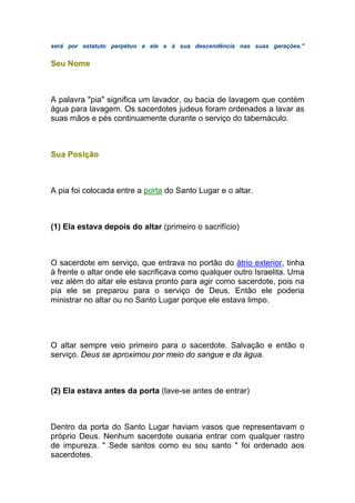 será por estatuto perpétuo a ele e à sua descendência nas suas gerações."
Seu Nome
A palavra "pia" significa um lavador, ou bacia de lavagem que contém
água para lavagem. Os sacerdotes judeus foram ordenados a lavar as
suas mãos e pés continuamente durante o serviço do tabernáculo.
Sua Posição
A pia foi colocada entre a porta do Santo Lugar e o altar.
(1) Ela estava depois do altar (primeiro o sacrifício)
O sacerdote em serviço, que entrava no portão do átrio exterior, tinha
à frente o altar onde ele sacrificava como qualquer outro Israelita. Uma
vez além do altar ele estava pronto para agir como sacerdote, pois na
pia ele se preparou para o serviço de Deus. Então ele poderia
ministrar no altar ou no Santo Lugar porque ele estava limpo.
O altar sempre veio primeiro para o sacerdote. Salvação e então o
serviço. Deus se aproximou por meio do sangue e da água.
(2) Ela estava antes da porta (lave-se antes de entrar)
Dentro da porta do Santo Lugar haviam vasos que representavam o
próprio Deus. Nenhum sacerdote ousaria entrar com qualquer rastro
de impureza. " Sede santos como eu sou santo " foi ordenado aos
sacerdotes.
 