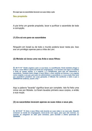Era aqui que os sacerdotes lavavam as suas mãos e pés
Seu propósito
A pia tinha um grande propósito, lavar e purificar o sacerdote de toda
a corrupção.
(1) Era só era para os sacerdotes
Ninguém em Israel ou de todo o mundo poderia lavar nesta pia. Isso
era um privilégio apenas para a tribo de Levi.
(2) Moisés só lavou uma vez Arão e seus filhos:
Êx 40:11-16 " Então ungirás a pia e a sua base, e a santificarás. Farás também chegar a
Arão e a seus filhos à porta da tenda da congregação; e os lavarás com água. E vestirás
a Arão as vestes santas, e o ungirás, e o santificarás, para que me administre o
sacerdócio. Também farás chegar a seus filhos, e lhes vestirás as túnicas, e os ungirás
como ungiste a seu pai, para que me administrem o sacerdócio, e a sua unção lhes será
por sacerdócio perpétuo nas suas gerações. E Moisés fez conforme a tudo o que o
SENHOR lhe ordenou, assim o fez."
Aqui a palavra "lavarás" significa lavar por completo. Isto foi feito uma
única vez por Moisés. Lá foram lavados primeiro seus corpos, e então
a sua roupa.
(3) os sacerdotes lavavam apenas as suas mãos e seus pés.
Ex 30:19-20 " E Arão e seus filhos nela lavarão as suas mãos e os seus pés. Quando
entrarem na tenda da congregação, lavar-se-ão com água, para que não morram, ou
quando se chegarem ao altar para ministrar, para acender a oferta queimada ao
SENHOR.
 