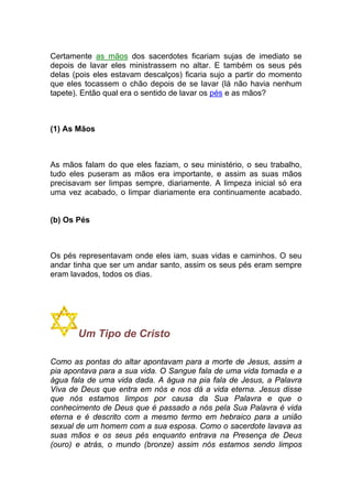 Certamente as mãos dos sacerdotes ficariam sujas de imediato se
depois de lavar eles ministrassem no altar. E também os seus pés
delas (pois eles estavam descalços) ficaria sujo a partir do momento
que eles tocassem o chão depois de se lavar (lá não havia nenhum
tapete). Então qual era o sentido de lavar os pés e as mãos?
(1) As Mãos
As mãos falam do que eles faziam, o seu ministério, o seu trabalho,
tudo eles puseram as mãos era importante, e assim as suas mãos
precisavam ser limpas sempre, diariamente. A limpeza inicial só era
uma vez acabado, o limpar diariamente era continuamente acabado.
(b) Os Pés
Os pés representavam onde eles iam, suas vidas e caminhos. O seu
andar tinha que ser um andar santo, assim os seus pés eram sempre
eram lavados, todos os dias.
Um Tipo de Cristo
Como as pontas do altar apontavam para a morte de Jesus, assim a
pia apontava para a sua vida. O Sangue fala de uma vida tomada e a
água fala de uma vida dada. A água na pia fala de Jesus, a Palavra
Viva de Deus que entra em nós e nos dá a vida eterna. Jesus disse
que nós estamos limpos por causa da Sua Palavra e que o
conhecimento de Deus que é passado a nós pela Sua Palavra é vida
eterna e é descrito com a mesmo termo em hebraico para a união
sexual de um homem com a sua esposa. Como o sacerdote lavava as
suas mãos e os seus pés enquanto entrava na Presença de Deus
(ouro) e atrás, o mundo (bronze) assim nós estamos sendo limpos
 