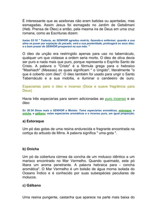 É interessante que as azeitonas não eram batidas ou apertadas, mas
esmagadas. Assim Jesus foi esmagado no Jardim de Getsêmani
(Heb. Prensa de Óleo) e então, pela mesma ira de Deus em uma cruz
romana, como as Escrituras dizem:
Isaías 53:10 " Todavia, ao SENHOR agradou moê-lo, fazendo-o enfermar; quando a sua
alma se puser por expiação do pecado, verá a sua posteridade, prolongará os seus dias;
e o bom prazer do SENHOR prosperará na sua mão. "
O óleo da unção era restringido apenas para uso no tabernáculo,
qualquer um que violasse a ordem seria morto. O óleo de oliva devia
ser puro e nada mais que puro, porque representa o Espírito Santo de
Cristo. A palavra o "Cristo" é a fórmula grega para o hebraico
"Mashiach" (Messias) os quais significam " o Ungido", literalmente "o
que é coberto com óleo". O óleo também foi usado para ungir o Santo
Tabernáculo e a sua mobília, e iluminar o candeeiro de ouro.
Especiarias para o óleo e incenso (Doce e suave fragrância para
Deus)
Havia três especiarias para serem adicionadas ao puro incenso e ao
óleo:
Ex 30:34 Disse mais o SENHOR a Moisés: Toma especiarias aromáticas, estoraque, e
onicha, e gálbano; estas especiarias aromáticas e o incenso puro, em igual proporção;
a) Estoraque
Um pó das gotas de uma resina endurecida e fragrante encontrada na
cortiça do arbusto de Mirra. A palavra significa " uma gota ".
b) Onicha
Um pó da cobertura córnea da concha de um molusco idêntico a um
marisco encontrado no Mar Vermelho. Quando queimado, este pó
libera um aroma penetrante. A palavra hebraica para - concha
aromática". O Mar Vermelho é um bolsão de água morna isolada do
Oceano Índico e é conhecido por suas subespécies peculiares de
molucos.
c) Gálbano
Uma resina pungente, castanha que aparece na parte mais baixa do
 