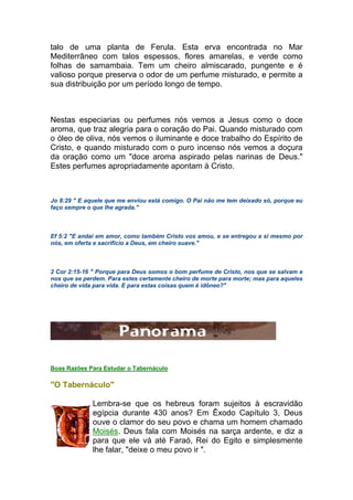 talo de uma planta de Ferula. Esta erva encontrada no Mar
Mediterrâneo com talos espessos, flores amarelas, e verde como
folhas de samambaia. Tem um cheiro almiscarado, pungente e é
valioso porque preserva o odor de um perfume misturado, e permite a
sua distribuição por um período longo de tempo.
Nestas especiarias ou perfumes nós vemos a Jesus como o doce
aroma, que traz alegria para o coração do Pai. Quando misturado com
o óleo de oliva, nós vemos o iluminante e doce trabalho do Espírito de
Cristo, e quando misturado com o puro incenso nós vemos a doçura
da oração como um "doce aroma aspirado pelas narinas de Deus."
Estes perfumes apropriadamente apontam à Cristo.
Jo 8:29 " E aquele que me enviou está comigo. O Pai não me tem deixado só, porque eu
faço sempre o que lhe agrada."
Ef 5:2 "E andai em amor, como também Cristo vos amou, e se entregou a si mesmo por
nós, em oferta e sacrifício a Deus, em cheiro suave."
2 Cor 2:15-16 " Porque para Deus somos o bom perfume de Cristo, nos que se salvam e
nos que se perdem. Para estes certamente cheiro de morte para morte; mas para aqueles
cheiro de vida para vida. E para estas coisas quem é idôneo?"
Boas Razões Para Estudar o Tabernáculo
"O Tabernáculo"
Lembra-se que os hebreus foram sujeitos à escravidão
egípcia durante 430 anos? Em Êxodo Capítulo 3, Deus
ouve o clamor do seu povo e chama um homem chamado
Moisés. Deus fala com Moisés na sarça ardente, e diz a
para que ele vá até Faraó, Rei do Egito e simplesmente
lhe falar, "deixe o meu povo ir ".
 
