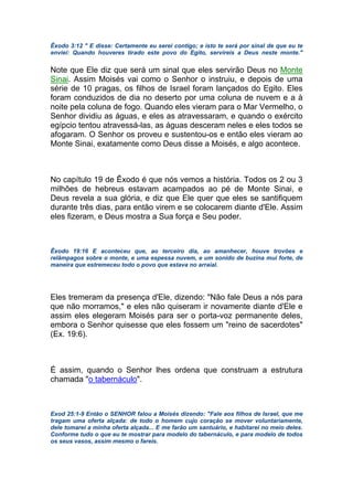 Êxodo 3:12 " E disse: Certamente eu serei contigo; e isto te será por sinal de que eu te
enviei: Quando houveres tirado este povo do Egito, servireis a Deus neste monte."
Note que Ele diz que será um sinal que eles servirão Deus no Monte
Sinai. Assim Moisés vai como o Senhor o instruiu, e depois de uma
série de 10 pragas, os filhos de Israel foram lançados do Egito. Eles
foram conduzidos de dia no deserto por uma coluna de nuvem e a à
noite pela coluna de fogo. Quando eles vieram para o Mar Vermelho, o
Senhor dividiu as águas, e eles as atravessaram, e quando o exército
egípcio tentou atravessá-las, as águas desceram neles e eles todos se
afogaram. O Senhor os proveu e sustentou-os e então eles vieram ao
Monte Sinai, exatamente como Deus disse a Moisés, e algo acontece.
No capítulo 19 de Êxodo é que nós vemos a história. Todos os 2 ou 3
milhões de hebreus estavam acampados ao pé de Monte Sinai, e
Deus revela a sua glória, e diz que Ele quer que eles se santifiquem
durante três dias, para então virem e se colocarem diante d'Ele. Assim
eles fizeram, e Deus mostra a Sua força e Seu poder.
Êxodo 19:16 E aconteceu que, ao terceiro dia, ao amanhecer, houve trovões e
relâmpagos sobre o monte, e uma espessa nuvem, e um sonido de buzina mui forte, de
maneira que estremeceu todo o povo que estava no arraial.
Eles tremeram da presença d'Ele, dizendo: "Não fale Deus a nós para
que não morramos," e eles não quiseram ir novamente diante d'Ele e
assim eles elegeram Moisés para ser o porta-voz permanente deles,
embora o Senhor quisesse que eles fossem um "reino de sacerdotes"
(Ex. 19:6).
É assim, quando o Senhor lhes ordena que construam a estrutura
chamada "o tabernáculo".
Exod 25:1-9 Então o SENHOR falou a Moisés dizendo: "Fale aos filhos de Israel, que me
tragam uma oferta alçada: de todo o homem cujo coração se mover voluntariamente,
dele tomarei a minha oferta alçada... E me farão um santuário, e habitarei no meio deles.
Conforme tudo o que eu te mostrar para modelo do tabernáculo, e para modelo de todos
os seus vasos, assim mesmo o fareis.
 