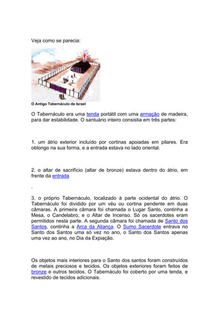 Veja como se parecia:
O Antigo Tabernáculo de Israel
O Tabernáculo era uma tenda portátil com uma armação de madeira,
para dar estabilidade. O santuário inteiro consistia em três partes:
1. um átrio exterior incluído por cortinas apoiadas em pilares. Era
oblongo na sua forma, e a entrada estava no lado oriental.
2. o altar de sacrifício (altar de bronze) estava dentro do átrio, em
frente da entrada
.
3. o próprio Tabernáculo, localizado à parte ocidental do átrio. O
Tabernáculo foi dividido por um véu ou cortina pendente em duas
câmaras. A primeira câmara foi chamada o Lugar Santo, continha a
Mesa, o Candelabro, e o Altar de Incenso. Só os sacerdotes eram
permitidos nesta parte. A segunda câmara foi chamada de Santo dos
Santos, continha a Arca da Aliança. O Sumo Sacerdote entrava no
Santo dos Santos uma só vez no ano, o Santo dos Santos apenas
uma vez ao ano, no Dia da Expiação.
Os objetos mais interiores para o Santo dos santos foram construídos
de metais preciosos e tecidos. Os objetos exteriores foram feitos de
bronze e outros tecidos. O Tabernáculo foi coberto por uma tenda, e
revestido de tecidos adicionais.
 