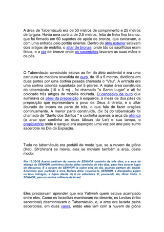A área de Tabernáculo era de 50 metros de comprimento e 25 metros
de largura. Havia uma cortina de 2,5 metros, feita de linho fino branco,
que foi firmado em 60 suportes de apoio de bronze, que cercavam, e
com uma entrada pelo portão oriental. Dentro do átrio exterior estavam
dois artigos de mobília, o altar de bronze, onde tdo os sacrifícios eram
feitos, e a pia de bronze onde os sacerdotes lavaram as suas mãos e
os pés.
O Tabernáculo construído estava ao fim do átrio ocidental e era uma
estrutura de madeira revestida de ouro, de 15 x 5 metros, divididos em
duas partes por uma cortina pesada chamada o "Véu". A entrada era
uma cortina colorida suportada por 5 pilares. A maior área construída
do tabernáculo (10 x 5 m) , foi chamado "o Santo Lugar" e ali foi
colocado três artigos de mobília dourada. O candeeiro de ouro que
iluminava os pães da preposição à esquerda, a mesa de dos pães da
preposição que representava o povo de Deus à direita, e o altar
dourado de incens na parte de trás, o que fala de fazer orações
continuamente. A menor parte construída, (5x 5) do tabernáculo foi
chamada de "Santo dos Santos " e continha apenas a arca da aliança
(a arca que continha as duas tábuas da Lei) e sua tampa, o
propiciatório onde o sangue era aspergido uma vez por ano pelo sumo
sacerdote no Dia da Expiação.
Tudo no tabernáculo era portátil de modo que, se a nuvem de glória
(Heb. Sh'chinah) se movia, eles se moviam também a arca, deste
modo:
Nm 10:33-36 Assim partiram do monte do SENHOR caminho de três dias; e a arca da
aliança do SENHOR caminhou diante deles caminho de três dias, para lhes buscar lugar
de descanso. E a nuvem do SENHOR ia sobre eles de dia, quando partiam do arraial.
Acontecia que, partindo a arca, Moisés dizia: Levanta-te, SENHOR, e dissipados sejam
os teus inimigos, e fujam diante de ti os odiadores. E, pousando ela, dizia: Volta, ó
SENHOR, para os muitos milhares de Israel.
Eles precisavam aprender que era Yahweh quem estava acampado
entre eles. Como os Israelitas marcharam no deserto, os Levitas (tribo
sacerdotal) desmontavam o Tabernáculo, e, a arca era levada pelos
sacerdotes, em duas varas, então eles iam com a nuvem de glória
 