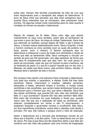 sobre eles. Haviam três famílias procedentes da tribo de Levi que
eram responsáveis para o transporte dos artigos do tabernáculo. O
povo de Deus tinha que perceber que eles eram peregrinos aqui e
quando Deus ordenasse que se movessem, eles precisaram estar
prontos. Há algumas coisas muito importantes para se notar quanto à
condição do homem ao estudar o tabernáculo.
Depois do colapso da fé deles, Deus criou algo que atrairia
notavelmente os seus cinco sentidos, assim eles se lembrariam de
que eram o povo de Deus. Ao longo do Antigo Testamento, Deus teve
que estimular os sentidos, porque depois de Adão, e até o tempo de
Jesus, o homem estava espiritualmente morto. Deus é Espírito, e todo
o homem conhecia os cinco sentidos (com os quais ele poderia ver,
tocar, provar, ouvir, e cheirar). O Senhor começaria aqui no
tabernáculo a entesourar o povo de Israel com cerimônias e rituais de
forma que eles se lembrariam d'Ele. Deus começaria a vincular um
sentido ao povo por Ele governado, com algo espiritual, de forma que
eles teria fé simplesmente pelo que eles viam. Se você pensa no
pacto da circuncisão, cada vez que um homem ia para o banheiro, ele
se lembraria do pacto. E o que foi o pacto? Aquele que um dia viria, o
Messias, da nação que Deus iniciou, pelo primeiro hebreu, Abraão. O
Messias seria o salvador de todo o mundo.
Ele começou lhes dando uma estrutura física chamada o tabernáculo,
com toda sua mobília, e sacerdócio, e ofertas. Então Ele lhes daria
sacrifícios diários (memoriais) e orações, sábados semanais,
banquetes e festas, alimentos limpos e imundos, e muitas outras
cerimônias e leis escolhidas, que seriam todas lembranças físicas que
culminavam para o Homem que viria, que seria o Messias. Deus lhes
deu tantas cerimônias, que quando Ele veio, eles não sentiriam sua
falta. E o que aconteceu? Quando Ele veio eles sentiram falta d'Ele.
Eles eram tão envolvidos em suas tradições e rituais que, quando
Jesus veio, Ele que era a realização de todas as cerimônias, eles
estavam completamente em trevas e não O reconheceram, e
acabaram forçando o governador romano a crucificá-lO. Mas Deus,
em Sua maravilhosa onisciência, soube disto e planejou tudo desde o
princípio. Por isso, Ele instituiu o sangue como o meio de redenção.
Assim o tabernáculo era o princípio das lembranças visíveis de um
Deus que é Espírito, e de Seu plano. Tudo no tabernáculo era um tipo
de Jesus. Por isso é que Deus era tão específico sobre o que eles iam
construir com isto. Eles não puderam usar uma mínimo de imaginação
 