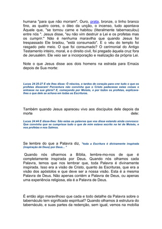 humana "para que não morram". Ouro, prata, bronze, o linho branco
fino, as quatro cores, o óleo da unção, o incenso, tudo apontava
Àquele que, "se tornou carne e habitou (literalmente tabernaculou)
entre nós ". Jesus disse, "eu não vim destruir a Lei e os profetas mas
os cumprir." Não é nenhuma maravilha que quando Jesus foi
trespassado Ele bradou, "está consumado". E o véu do templo foi
rasgado pelo meio. O que foi consumado? O cerimonial do Antigo
Testamento inteiro, moral, e o direito civil, foi pregado àquela cruz fora
de Jerusalém. Ele veio ser a incorporação e realização da própria Lei.
Note o que Jesus disse aos dois homens na estrada para Emaús
depois de Sua morte:
Lucas 24:25-27 E ele lhes disse: Ó néscios, e tardos de coração para crer tudo o que os
profetas disseram! Porventura não convinha que o Cristo padecesse estas coisas e
entrasse na sua glória? E, começando por Moisés, e por todos os profetas, explicava-
lhes o que dele se achava em todas as Escrituras.
Também quando Jesus apareceu vivo aos discípulos dele depois da
morte dele:
Lucas 24:44 E disse-lhes: São estas as palavras que vos disse estando ainda convosco:
Que convinha que se cumprisse tudo o que de mim estava escrito na lei de Moisés, e
nos profetas e nos Salmos.
Se lembre do que a Palavra diz, "toda a Escritura é divinamente inspirada
(inspiração de Deus) por Deus... "
Quando nós olharmos a Bíblia, lembre-mo-nos de que é
completamente inspirada por Deus. Quando nós olhamos cada
Palavra, temos que nos lembrar que, toda Palavra é divinamente
inspirada. Isso era a visão de Cristo, quanto às Escrituras, que era a
visão dos apóstolos e que deve ser a nossa visão. Esta é a mesma
Palavra de Deus. Não apenas contém a Palavra de Deus, ou apenas
uma experiência religiosa, ela é a Palavra de Deus.
É então algo maravilhoso que cada e todo detalhe da Palavra sobre o
tabernáculo tem significado espiritual? Quando olhamos à estrutura do
tabernáculo, e suas partes da redenção, sem igual, vemos na mobília
 