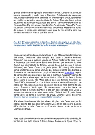 grande simbolismo e tipologia encontrados nelas. Lembre-se, que tudo
estava apontando o dedo para o Messias. O tabernáculo, como um
tipo, especificamente e em detalhes foi projetado por Deus, apontando
ao caráter e aspectos do ministério de Cristo. Quando Jesus estava
acusando as autoridades judaicas Ele disse, "Vocês transformaram da
Casa de Meu Pai em um covil de ladrões," e dizendo, " Meu Pai " eles
souberam que Ele estava reivindicando autoridade Messiânica acima
do templo, e assim eles disseram, que sinal tu nos mostra para que
faça essas coisas?" Veja o que Ele disse:
João 2:19-21 "Jesus respondeu, e disse-lhes: Derribai este templo, e em três dias o
levantarei. Disseram, pois, os judeus: Em quarenta e seis anos foi edificado este templo,
e tu o levantarás em três dias? Mas ele falava do templo do seu corpo."
Eles estavam olhando a estrutura física (Heb. Mikdash) do templo mas
Ele disse, "Destruam este templo" Ele usou a palavra hebraica
"Mishkan" que era a palavra usada no Antigo Testamento para referir
a Presença que iluminou o Santo dos Santos, por ocasião do Yom
Kippur, no tabernáculo ou templo. Jesus disse que eu sou o templo
(Mishkan) de Deus. Quando a glória (Heb. Sh'chinah) viria abaixo
como um tornado ou como um funil por cima do Santo dos Santos, a
Presença se manifestaria no propiciatório entre os querubins depois
do sangue ter sido aspergido, que era o mishkan. Aquela Presença foi
o que o Jesus disse que, habitava dentro d'Ele. E de fato o Paulo
disse sobre a igreja, não "Não sabeis que sois templo (Mishkan) de
Deus?" Nós, como o Corpo de Cristo, temos a mesma Presença, que
habita em nós. Deus não mora agora em edifícios, mas dentro do Seu
povo . Romanos 10 diz que: "Se confessares com a tua boca que
Jesus Cristo é Yaweh (Senhor) e crê em seu coração que Deus O
ressuscitou dentre os mortos, serás salvo." Isto é fácil. A partir desse
ponto você se torna o Mishkan de Deus. Quando Deus disse-lhes
"Deixe me fazer um santuário que eu possa habitar entre eles,"
Ele disse literalmente "dentro" deles. O plano de Deus sempre foi
habitar dentro dos que Lhe pertencem (Jer. 31:31-33) e pôr o Espírito
d'Ele dentro de nós. Quando você aceita Jesus, você se torna o
Mishkan de Deus.
Para você que começa este estudo rico e maravilhoso do tabernáculo,
lembre-se que tudo aponta à Jesus Cristo. Tudo é uma figura d'Ele. Se
 