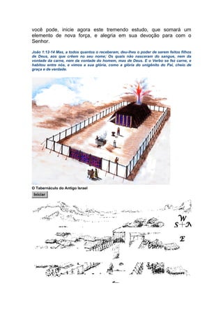 você pode, inicie agora este tremendo estudo, que somará um
elemento de nova força, e alegria em sua devoção para com o
Senhor.
João 1:12-14 Mas, a todos quantos o receberam, deu-lhes o poder de serem feitos filhos
de Deus, aos que crêem no seu nome; Os quais não nasceram do sangue, nem da
vontade da carne, nem da vontade do homem, mas de Deus. E o Verbo se fez carne, e
habitou entre nós, e vimos a sua glória, como a glória do unigênito do Pai, cheio de
graça e de verdade.
O Tabernáculo do Antigo Israel
 