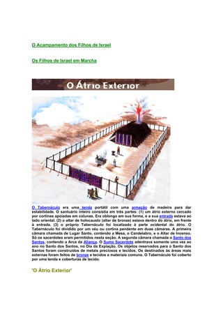 O Acampamento dos Filhos de Israel
Os Filhos de Israel em Marcha
O Tabernáculo era uma tenda portátil com uma armação de madeira para dar
estabilidade. O santuário inteiro consistia em três partes: (1) um átrio externo cercado
por cortinas apoiadas em colunas. Era oblongo em sua forma, e a sua entrada estava ao
lado oriental. (2) o altar de holocausto (altar de bronze) estava dentro do átrio, em frente
à entrada. (3) o próprio Tabernáculo foi localizado à parte ocidental do átrio. O
Tabernáculo foi dividido por um véu ou cortina pendente em duas câmaras. A primeira
câmara chamada de Lugar Santo, contendo a Mesa, o Candelabro, e o Altar de Incenso.
Só os sacerdotes eram permitidos nesta seção. A segunda câmara chamada o Santo dos
Santos, contendo a Arca da Aliança. O Sumo Sacerdote adentrava somente uma vez ao
ano no Santo dos Santos, no Dia da Expiação. Os objetos reservados para o Santo dos
Santos foram construídos de metais preciosos e tecidos. Os destinados às áreas mais
externas foram feitos de bronze e tecidos e materiais comuns. O Tabernáculo foi coberto
por uma tenda e coberturas de tecido.
'O Átrio Exterior'
 