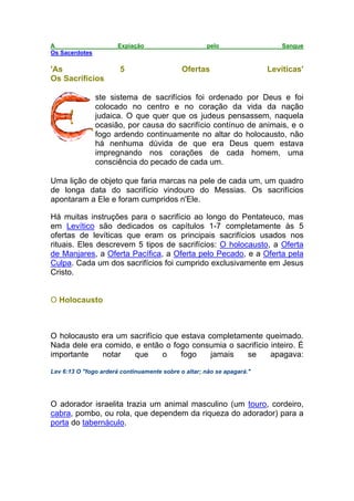 A Expiação pelo Sangue
Os Sacerdotes
'As 5 Ofertas Levíticas'
Os Sacrifícios
ste sistema de sacrifícios foi ordenado por Deus e foi
colocado no centro e no coração da vida da nação
judaica. O que quer que os judeus pensassem, naquela
ocasião, por causa do sacrifício contínuo de animais, e o
fogo ardendo continuamente no altar do holocausto, não
há nenhuma dúvida de que era Deus quem estava
impregnando nos corações de cada homem, uma
consciência do pecado de cada um.
Uma lição de objeto que faria marcas na pele de cada um, um quadro
de longa data do sacrifício vindouro do Messias. Os sacrifícios
apontaram a Ele e foram cumpridos n'Ele.
Há muitas instruções para o sacrifício ao longo do Pentateuco, mas
em Levítico são dedicados os capítulos 1-7 completamente às 5
ofertas de levíticas que eram os principais sacrifícios usados nos
rituais. Eles descrevem 5 tipos de sacrifícios: O holocausto, a Oferta
de Manjares, a Oferta Pacífica, a Oferta pelo Pecado, e a Oferta pela
Culpa. Cada um dos sacrifícios foi cumprido exclusivamente em Jesus
Cristo.
O Holocausto
O holocausto era um sacrifício que estava completamente queimado.
Nada dele era comido, e então o fogo consumia o sacrifício inteiro. É
importante notar que o fogo jamais se apagava:
Lev 6:13 O "fogo arderá continuamente sobre o altar; não se apagará."
O adorador israelita trazia um animal masculino (um touro, cordeiro,
cabra, pombo, ou rola, que dependem da riqueza do adorador) para a
porta do tabernáculo.
 