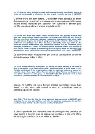 Lev 1:3 Se a sua oferta for holocausto de gado, oferecerá macho sem defeito; à porta da
tenda da congregação a oferecerá, de sua própria vontade, perante o SENHOR.
O animal devia ser sem defeito. O adorador então colocava as mãos
dele na cabeça do animal, e em consciência que este animal inocente
estava sendo reputado por pecador, ele buscaria o Senhor para
perdão, e então mataria o animal imediatamente.
Lev 1:4-9 E porá a sua mão sobre a cabeça do holocausto, para que seja aceito a favor
dele, para a sua expiação. Depois degolará o bezerro perante o SENHOR; e os filhos de
Arão, os sacerdotes, oferecerão o sangue, e espargirão o sangue em redor sobre o altar
que está diante da porta da tenda da congregação. Então esfolará o holocausto, e o
partirá nos seus pedaços. E os filhos de Arão, o sacerdote, porão fogo sobre o altar,
pondo em ordem a lenha sobre o fogo. Também os filhos de Arão, os sacerdotes, porão
em ordem os pedaços, a cabeça e o redenho sobre a lenha que está no fogo em cima do
altar; Porém a sua fressura e as suas pernas lavar-se-ão com água; e o sacerdote tudo
isso queimará sobre o altar; holocausto é, oferta queimada, de cheiro suave ao SENHOR.
Os sacerdotes eram responsáveis por lavar as várias partes do animal
antes de colocar sobre o altar:
Lev 1:6-9 "Então esfolará o holocausto, e o partirá nos seus pedaços. E os filhos de
Arão, o sacerdote, porão fogo sobre o altar, pondo em ordem a lenha sobre o fogo.
Também os filhos de Arão, os sacerdotes, porão em ordem os pedaços, a cabeça e o
redenho sobre a lenha que está no fogo em cima do altar; Porém a sua fressura e as
suas pernas lavar-se-ão com água; e o sacerdote tudo isso queimará sobre o altar;
holocausto é, oferta queimada, de cheiro suave ao SENHOR."
Depois, na história de Israel haviam ofertas queimadas feitas duas
vezes por dia, uma pela manhã e uma ao entardecer (quando
aparecia a primeira estrela:
Num 28:3-4 "E dir-lhes-ás: Esta é a oferta queimada que oferecereis ao SENHOR: dois
cordeiros de um ano, sem defeito, cada dia, em contínuo holocausto; Um cordeiro
sacrificarás pela manhã, e o outro cordeiro sacrificarás à tarde; "
A oferta queimada era realizada para reconciliação dos pecados do
povo contra o Senhor, que os separavam de Deus, e era uma oferta
de dedicação contínua de suas vidas ao Senhor.
 