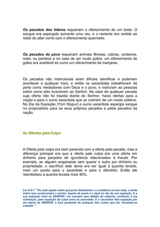 Os pecados dos líderes requeriam o oferecimento de um bode. O
sangue era aspergido somente uma vez, e o restante era vertido ao
redor do altar como com o oferecimento queimado.
Os pecados do povo requeriam animais fêmeas, cabras, cordeiros,
rolas, ou pombos e no caso de ser muito pobre, um oferecimento de
grãos era aceitável só como um oferecimento de manjares.
Os pecados não intencionais eram difíceis identificar e poderiam
acontecer a qualquer hora, e então os sacerdotes trabalhavam de
perto como mediadores com Deus e o povo, e instruíam as pessoas
sobre como eles buscariam ao Senhor. No caso de qualquer pecado
cuja oferta não foi trazida diante do Senhor, havia ofertas para a
nação e para o sumo sacerdote que os cobriam de um modo coletivo.
No Dia da Expiação (Yom Kippur) o sumo sacerdote aspergia sangue
no propiciatório para os seus próprios pecados e pelos pecados da
nação.
As Ofertas pela Culpa
A Oferta pela culpa era bem parecida com a oferta pelo pecado, mas a
diferença principal era que a oferta pela culpa era uma oferta em
dinheiro para pecados de ignorância relacionados à fraude. Por
exemplo, se alguém enganasse sem querer a outro por dinheiro ou
propriedade, o sacrifício dele devia era ser igual à quantia levada,
mais um quinto para o sacerdote e para o ofendido. Então ele
reembolsou a quantia levada mais 40%.
Lev 6:5-7 " Ou tudo aquilo sobre que jurou falsamente; e o restituirá no seu todo, e ainda
sobre isso acrescentará o quinto; àquele de quem é o dará no dia de sua expiação. E a
sua expiação trará ao SENHOR: um carneiro sem defeito do rebanho, conforme à tua
estimação, para expiação da culpa trará ao sacerdote; E o sacerdote fará expiação por
ela diante do SENHOR, e será perdoada de qualquer das coisas que fez, tornando-se
culpada. "
 