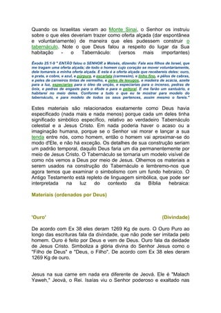Quando os Israelitas vieram ao Monte Sinai, o Senhor os instruiu
sobre o que eles deveriam trazer como oferta alçada (dar espontânea
e voluntariamente) de maneira que eles pudessem construir o
tabernáculo. Note o que Deus falou a respeito do lugar da Sua
habitação - o Tabernáculo: (versos mais importantes)
Êxodo 25:1-9 " ENTÃO falou o SENHOR a Moisés, dizendo: Fala aos filhos de Israel, que
me tragam uma oferta alçada; de todo o homem cujo coração se mover voluntariamente,
dele tomareis a minha oferta alçada. E esta é a oferta alçada que recebereis deles: ouro,
e prata, e cobre, e azul, e púrpura, e escarlata (carmesim), e linho fino, e pêlos de cabras,
e peles de carneiros tintas de vermelho, e peles de texugos, e madeira de acácia, azeite
para a luz, especiarias para o óleo da unção, e especiarias para o incenso, pedras de
ônix, e pedras de engaste para o éfode e para o peitoral. E me farão um santuário, e
habitarei no meio deles. Conforme a tudo o que eu te mostrar para modelo do
tabernáculo, e para modelo de todos os seus pertences, assim mesmo o fareis."
Estes materiais são relacionados exatamente como Deus havia
especificado (nada mais e nada menos) porque cada um deles tinha
significado simbólico específico, relativo ao verdadeiro Tabernáculo
celestial e a Jesus Cristo. Em nada poderia haver o acaso ou a
imaginação humana, porque se o Senhor vai morar e lançar a sua
tenda entre nós, como homem, então o homem vai aproximar-se do
modo d'Ele, e não há exceção. Os detalhes de sua construção seriam
um padrão temporal, daquilo Deus faria um dia permanentemente por
meio de Jesus Cristo. O Tabernáculo se tornaria um modelo visível de
como nós vemos a Deus por meio de Jesus. Olhemos os materiais a
serem usados na construção do Tabernáculo e lembremo-nos que
agora temos que examinar o simbolismo com um fundo hebraico. O
Antigo Testamento está repleto de linguagem simbólica, que pode ser
interpretada na luz do contexto da Bíblia hebraica:
Materiais (ordenados por Deus)
'Ouro' (Divindade)
De acordo com Ex 38 eles deram 1269 Kg de ouro. O Ouro Puro ao
longo das escrituras fala da divindade, que não pode ser imitada pelo
homem. Ouro é feito por Deus e vem de Deus. Ouro fala da deidade
de Jesus Cristo. Simboliza a glória divina do Senhor Jesus como o
"Filho de Deus" e "Deus, o Filho". De acordo com Ex 38 eles deram
1269 Kg de ouro.
Jesus na sua carne em nada era diferente de Jeová. Ele é "Malach
Yaweh," Jeová, o Rei. Isaías viu o Senhor poderoso e exaltado nas
 