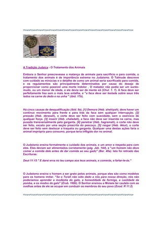 A Tradição Judaica - O Tratamento dos Animais
Embora o Senhor prescrevesse a matança de animais para sacrifício e para comida, o
tratamento dos animais é de importância extrema no Judaísmo. O Talmude descreve
com cuidado as minúcias e o detalhe de como um animal seria sacrificado para comida,
e os regulamentos são principalmente determinados por causa do desejo de
proporcionar como possível uma morte indolor . O matador não podia ser um surdo-
mudo, ou um menor de idade, e ele devia ser de mente sã (Chul. 1. 1). A faca deve ser
perfeitamente lisa sem o mais leve entalhe, e "a faca deve ser testada sobre seus três
lados na carne do dedo e na unha " (ibid. 17b).
Há cinco causas de desqualificação (ibid. 9a). [1] Demora (Heb. shehiyah), deve haver um
contínuo movimento para frente e para trás da faca sem qualquer interrupção. [2]
pressão (Heb. derasah), o corte deve ser feito com suavidade, sem o exercício de
qualquer força. [3] inserir (Heb. chaladah), a faca não deve ser inserida na carne, mas
puxada transversalmente pela garganta. [4] penetrar (Heb. hagramah), o corte não deve
ser feito, exceto por uma seção prescrita do pescoço. [5] rasgar (Heb. ikkur), o corte
deve ser feito sem deslocar a traquéia ou garganta. Qualquer uma destas ações faria o
animal impróprio para consumo, porque teria infligido dor no animal.
O Judaísmo ensina formalmente o cuidado dos animais, e um amor e respeita para com
eles. Eles deviam ser alimentados corretamente (pág. Jeb. 14d), e "um homem não deve
comer a comida dele antes de dar comida ao seu gado" (Ber. 40a). Isto foi retirado das
Escrituras:
Deut 11:15 " E darei erva no teu campo aos teus animais, e comerás, e fartar-te-ás."
O Judaísmo ensina o homem a ser grato pelos animais, porque eles são como modelos
para os homens imitar. "Se o Torah não sido dado a nós para nossa direção, nós não
poderíamos aprender a modéstia do gato, a honestidade da formiga, a castidade da
pomba, e os modos do galo" (Erub. 100b). O Senhor ensinou a Moisés ter cautela com as
ovelhas antes de ele se ocupar em conduzir os membros do seu povo (Exod. R 11.2)
 