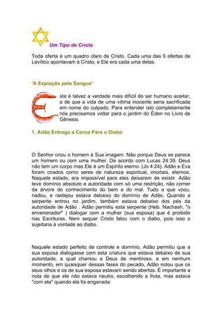 Um Tipo de Cristo
Toda oferta é um quadro claro de Cristo. Cada uma das 5 ofertas de
Levítico apontavam à Cristo, e Ele era cada uma delas.
'A Expiação pelo Sangue'
sta é talvez a verdade mais difícil do ser humano aceitar,
a de que a vida de uma vítima inocente seria sacrificada
em nome do culpado. Para entender isto completamente
nós precisamos voltar para o jardim do Éden no Livro de
Gênesis.
1. Adão Entrega a Coroa Para o Diabo
O Senhor criou o homem à Sua imagem. Não porque Deus se parece
um homem ou com uma mulher. De acordo com Lucas 24:39, Deus
não tem um corpo mas Ele é um Espírito eterno. (Jo 4:24). Adão e Eva
foram criados como seres de natureza espiritual, imortais, eternos.
Naquele estado, era impossível para eles deixarem de existir. Adão
teve domínio absoluto e autoridade com só uma restrição, não comer
da árvore do conhecimento do bem e do mal. Tudo o que voou,
nadou, e rastejou estava debaixo do domínio de Adão. Quando a
serpente entrou no jardim, também estava debaixo dos pés da
autoridade de Adão . Adão permitiu esta serpente (Heb. Nachash, "o
envenenador" ) dialogar com a mulher (sua esposa) que é proibido
nas Escrituras. Nem sequer Cristo falou com o diabo, pois isso o
sujeitaria à vontade ao diabo.
Naquele estado perfeito de controle e domínio, Adão permitiu que a
sua esposa dialogasse com esta criatura que estava debaixo de sua
autoridade, a qual chamou a Deus de mentiroso, e em nenhum
momento, em quaisquer dessas fases do pecado, Adão notou que os
seus olhos e os de sua esposa estavam sendo abertos. É importante a
nota de que ele não estava neutro, escolhendo a fruta, mas estava
"com ela" quando ela foi enganada:
 