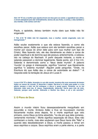 Gen 3:6 "E viu a mulher que aquela árvore era boa para se comer, e agradável aos olhos,
e árvore desejável para dar entendimento; tomou do seu fruto, e comeu, e deu também a
seu marido, e ele comeu com ela."
Paulo, o apóstolo, deixou também muito claro que Adão não foi
enganado:
1 Tim 2:14 "E Adão não foi enganado, mas a mulher, sendo enganada, caiu em
transgressão."
Adão soube exatamente o que ela estava fazendo, e como ela
escolheu pecar, Adão que estava com ela também escolheu pecar e
morrer por causa do amor dele para com sua mulher (um tipo de
Cristo). Mas fazendo isto, ele deu literalmente ao diabo a coroa de
poder espiritual e de domínio que ele possuiu anteriormente, e colocou
isto na cabeça do Nachash. À partir daquele instante, a morte e
satanás passaram a dominar legalmente. Neste ponto, em 2 Cor 4:4,
Satanás é denominado como o "deus deste mundo". A palavra
'mundo' no grego é interessante, significa "cosmos" que literalmente
significa "o sistema mundial". Alguém pode perguntar, "Onde, na
Escritura diz que Adão deu a coroa de autoridade ao diabo? " A
resposta está na tentação de Jesus em Lucas 4:
Lucas 4:5-8 "E o diabo, levando-o a um alto monte, mostrou-lhe num momento de tempo
todos os reinos do mundo. E disse-lhe o diabo: Dar-te-ei a ti todo este poder e a sua
glória; porque a mim me foi entregue, e dou-o a quem quero. Portanto, se tu me
adorares, tudo será teu. E Jesus, respondendo, disse-lhe: Vai-te para trás de mim,
Satanás; porque está escrito: Adorarás o Senhor teu Deus, e só a ele servirás."
2. O Plano de Deus
Assim o mundo inteiro ficou desesperadamente mergulhado em
escuridão e morte. Embora Adão e Eva só houvessem morrido
fisicamente muitos anos depois, foi a morte espiritual que veio
primeiro, como Deus os tinha advertido, "no dia em que dela comeres,
certamente morrerás.". Morte significa separação de Deus. Eles não
conheciam a morte, mas eles souberam que Deus havia dito "Não" e
quando eles desobedeceram a Deus, a morte passou a reinar em
seus espíritos e corpos. Seus espíritos eram a parte eterna, e a parte
 