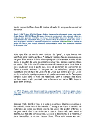 3. O Sangue
Neste momento Deus lhes dá vestes, através do sangue de um animal
inocente:
Gen 3:21-24 "E fez o SENHOR Deus a Adão e à sua mulher túnicas de peles, e os vestiu.
Então disse o SENHOR Deus: Eis que o homem é como um de nós, sabendo o bem e o
mal; ora, para que não estenda a sua mão, e tome também da árvore da vida, e coma e
viva eternamente, o SENHOR Deus, pois, o lançou fora do jardim do Éden, para lavrar a
terra de que fora tomado. E havendo lançado fora o homem, pôs querubins ao oriente do
jardim do Éden, e uma espada inflamada que andava ao redor, para guardar o caminho
da árvore da vida."
Note que Ele os vestiu com túnicas de "pele", e que houve um
sacrifício para vestir a ambos. A palavra vestidos fala de expiação pelo
sangue. Eles nunca tinham visto qualquer coisa morrer, e eles viram
Deus, o doador da vida, sacrificando uma vida, porque quando Deus
os vestiu, Ele tinha sacrificado um animal inocente para fazer isto, e
eles souberam que a partir daí, eles só poderiam se aproximar de
Deus somente através do sangue de um substituto, porque este
substituto era um tipo do Cordeiro de Deus que estava por vir. Deste
ponto em diante, qualquer pessoa só pode se aproximar de Deus pelo
sangue. Este seria o meio de redenção. Sem o sangue não havia
nenhum outro meio possível para o homem ser salvo. Não importa
quão bom ele seja.
Lev 17:11 "Porque a vida da carne está no sangue; pelo que vo-lo tenho dado sobre o
altar, para fazer expiação pelas vossas almas; porquanto é o sangue que fará expiação
pela alma."
Sangue (Heb. dam) é vida, e a vida é o sangue. Quando o sangue é
derramado, uma vida é derramada. O sangue se torna o veículo de
redenção ao longo da Bíblia inteira. Se você não puder entender o
sangue, você não pode entender a Jesus. Jesus não veio curar o
doente, Ele fez isto com sua vida. Ele veio e determinou a si mesmo, ir
para Jerusalém, e morrer. Jesus disse, "Para esta causa eu vim."
 
