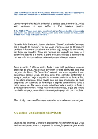 João 10:18 "Ninguém ma tira de mim, mas eu de mim mesmo a dou; tenho poder para a
dar, e poder para tornar a tomá-la. Este mandamento recebi de meu Pai."
Jesus veio por uma razão, derramar o sangue dele. Lembre-se, Jesus
veio restaurar o que Adão e Eva haviam perdido.
1 Cor 15:21-22 "Porque assim como a morte veio por um homem, também a ressurreição
dos mortos veio por um homem. Porque, assim como todos morrem em Adão, assim
também todos serão vivificados em Cristo."
Quando João Batista viu Jesus, ele disse, "Eis o Cordeiro de Deus que
tira o pecado do mundo ". Por que João chamou Jesus de O Cordeiro
de Deus? Porque o cordeiro era o animal cujo sangue foi derramado
em lugar do pecador. Todo ser humano era culpado de pecar e o
salário do pecado é a morte, e plano de Deus era que o sacrifício de
um inocente sem pecado cobriria a culpa de muitos pecadores.
Deus é santo. O Céu é santo. Tudo o que está perfeito e justo na
presença de Deus. Adão e Eva deveriam ter sido destruídos pelo anjo
do juízo de Deus, "O Querubim," contudo as suas espadas foram
suspensas porque Deus, em Seu amor lhes permitiu contemplar o
sangue precioso. Veja a espada de juízo descendo sobre Adão e Eva,
e no último momento, Deus revela que, em sua onisciência, já havia
preparado um substituto de forma que a espada pararia o seu curso e
cairia sobre ele. Cai sobre aquele substituto toda a justiça, e Adão e
Eva poderiam ir livres. Pense nisto como uma dívida, e que era tempo
da dívida ser paga, e no último minuto alguém paga isto por completo.
Mas há algo mais que Deus quer que o homem saiba sobre o sangue.
4. O Sangue - Um Significado mais Profundo
Quando nós olhamos Gênesis 9, precisamos nos lembrar de que Deus
instituiu um plano, chamou o plano de redenção pelo sangue, e nós
 