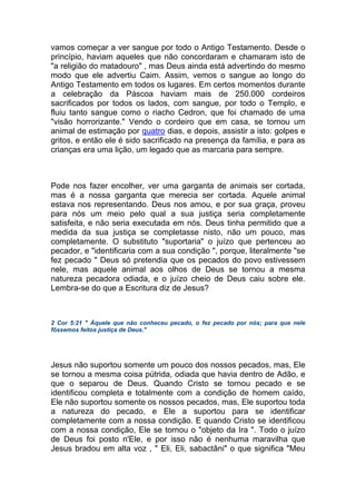 vamos começar a ver sangue por todo o Antigo Testamento. Desde o
princípio, haviam aqueles que não concordaram e chamaram isto de
"a religião do matadouro" , mas Deus ainda está advertindo do mesmo
modo que ele advertiu Caim. Assim, vemos o sangue ao longo do
Antigo Testamento em todos os lugares. Em certos momentos durante
a celebração da Páscoa haviam mais de 250.000 cordeiros
sacrificados por todos os lados, com sangue, por todo o Templo, e
fluiu tanto sangue como o riacho Cedron, que foi chamado de uma
"visão horrorizante." Vendo o cordeiro que em casa, se tornou um
animal de estimação por quatro dias, e depois, assistir a isto: golpes e
gritos, e então ele é sido sacrificado na presença da família, e para as
crianças era uma lição, um legado que as marcaria para sempre.
Pode nos fazer encolher, ver uma garganta de animais ser cortada,
mas é a nossa garganta que merecia ser cortada. Aquele animal
estava nos representando. Deus nos amou, e por sua graça, proveu
para nós um meio pelo qual a sua justiça seria completamente
satisfeita, e não seria executada em nós. Deus tinha permitido que a
medida da sua justiça se completasse nisto, não um pouco, mas
completamente. O substituto "suportaria" o juízo que pertenceu ao
pecador, e "identificaria com a sua condição ", porque, literalmente "se
fez pecado " Deus só pretendia que os pecados do povo estivessem
nele, mas aquele animal aos olhos de Deus se tornou a mesma
natureza pecadora odiada, e o juízo cheio de Deus caiu sobre ele.
Lembra-se do que a Escritura diz de Jesus?
2 Cor 5:21 " Àquele que não conheceu pecado, o fez pecado por nós; para que nele
fôssemos feitos justiça de Deus."
Jesus não suportou somente um pouco dos nossos pecados, mas, Ele
se tornou a mesma coisa pútrida, odiada que havia dentro de Adão, e
que o separou de Deus. Quando Cristo se tornou pecado e se
identificou completa e totalmente com a condição de homem caído,
Ele não suportou somente os nossos pecados, mas, Ele suportou toda
a natureza do pecado, e Ele a suportou para se identificar
completamente com a nossa condição. E quando Cristo se identificou
com a nossa condição, Ele se tornou o "objeto da Ira ". Todo o juízo
de Deus foi posto n'Ele, e por isso não é nenhuma maravilha que
Jesus bradou em alta voz , " Eli, Eli, sabactâni" o que significa "Meu
 