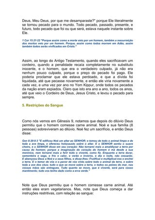Deus, Meu Deus, por que me desamparaste?" porque Ele literalmente
se tornou pecado para o mundo. Todo pecado, passado, presente, e
futuro, todo pecado que foi ou que será, estava naquele instante sobre
Ele.
1 Cor 15:21-22 "Porque assim como a morte veio por um homem, também a ressurreição
dos mortos veio por um homem. Porque, assim como todos morrem em Adão, assim
também todos serão vivificados em Cristo."
Assim, ao longo do Antigo Testamento, quando eles sacrificavam um
cordeiro, quando a penalidade recaía completamente no substituto
inocente, e o homem, que era o verdadeiro culpado, já não era
nenhum pouco culpado, porque o preço do pecado foi pago. Ele
poderia proclamar que ele estava perdoado, e que a dívida foi
liquidada, até que pecasse novamente, e então ele viria novamente a
cada vez, e uma vez por ano no Yom Kippur, onde todos os pecados
da nação eram expiados. Claro que isto era ano a ano, todos os anos,
até que veio o Cordeiro de Deus, Jesus Cristo, e levou o pecado para
sempre.
5. Restrições do Sangue
Como nós vemos em Gênesis 9, notamos que depois do dilúvio Deus
permitiu que o homem comesse carne animal. Noé e sua família (8
pessoas) sobreviveram ao dilúvio. Noé fez um sacrifício, e então Deus
disse:
Gen 8:20-9:3 "E edificou Noé um altar ao SENHOR; e tomou de todo o animal limpo e de
toda a ave limpa, e ofereceu holocausto sobre o altar. E o SENHOR sentiu o suave
cheiro, e o SENHOR disse em seu coração: Não tornarei mais a amaldiçoar a terra por
causa do homem; porque a imaginação do coração do homem é má desde a sua
meninice, nem tornarei mais a ferir todo o vivente, como fiz. Enquanto a terra durar,
sementeira e sega, e frio e calor, e verão e inverno, e dia e noite, não cessarão.
E abençoou Deus a Noé e a seus filhos, e disse-lhes: Frutificai e multiplicai-vos e enchei
a terra. E o temor de vós e o pavor de vós virão sobre todo o animal da terra, e sobre
toda a ave dos céus; tudo o que se move sobre a terra, e todos os peixes do mar, nas
vossas mãos são entregues. Tudo quanto se move, que é vivente, será para vosso
mantimento; tudo vos tenho dado como a erva verde."
Note que Deus permitiu que o homem comesse carne animal. Até
então eles eram vegetarianos. Mas, note que Deus começa a dar
instruções restritivas, com relação ao sangue:
 