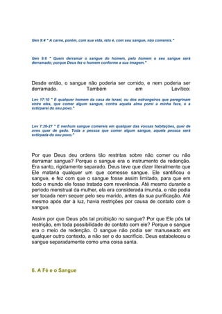 Gen 9:4 " A carne, porém, com sua vida, isto é, com seu sangue, não comereis."
Gen 9:6 " Quem derramar o sangue do homem, pelo homem o seu sangue será
derramado; porque Deus fez o homem conforme a sua imagem."
Desde então, o sangue não poderia ser comido, e nem poderia ser
derramado. Também em Levítico:
Lev 17:10 " E qualquer homem da casa de Israel, ou dos estrangeiros que peregrinam
entre eles, que comer algum sangue, contra aquela alma porei a minha face, e a
extirparei do seu povo."
Lev 7:26-27 " E nenhum sangue comereis em qualquer das vossas habitações, quer de
aves quer de gado. Toda a pessoa que comer algum sangue, aquela pessoa será
extirpada do seu povo."
Por que Deus deu ordens tão restritas sobre não comer ou não
derramar sangue? Porque o sangue era o instrumento de redenção.
Era santo, rigidamente separado. Deus teve que dizer literalmente que
Ele mataria qualquer um que comesse sangue. Ele santificou o
sangue, e fez com que o sangue fosse assim limitado, para que em
todo o mundo ele fosse tratado com reverência. Até mesmo durante o
período menstrual da mulher, ela era considerada imunda, e não podia
ser tocada nem sequer pelo seu marido, antes da sua purificação. Até
mesmo após dar à luz, havia restrições por causa de contato com o
sangue.
Assim por que Deus pôs tal proibição no sangue? Por que Ele pôs tal
restrição, em toda possibilidade de contato com ele? Porque o sangue
era o meio de redenção. O sangue não podia ser manuseado em
qualquer outro contexto, a não ser o do sacrifício. Deus estabeleceu o
sangue separadamente como uma coisa santa.
6. A Fé e o Sangue
 